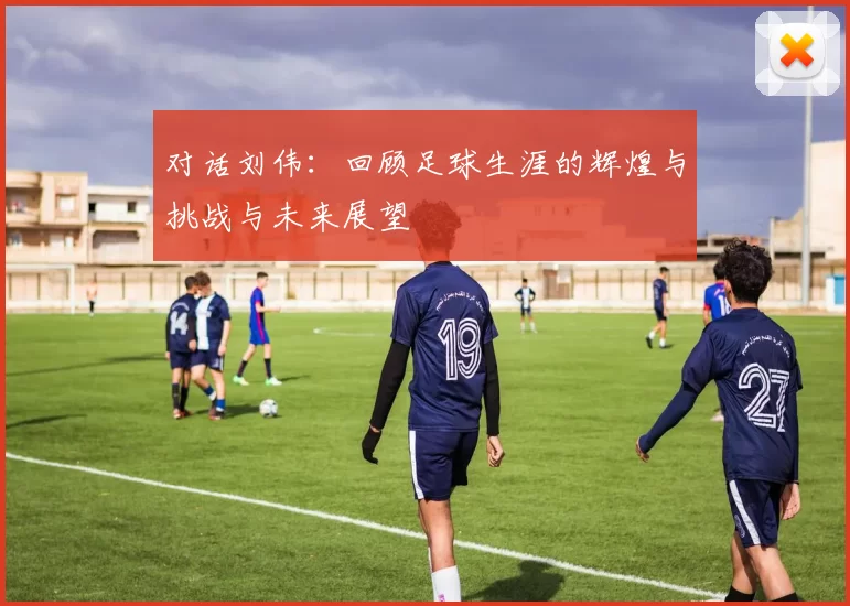 对话刘伟：回顾足球生涯的辉煌与挑战与未来展望