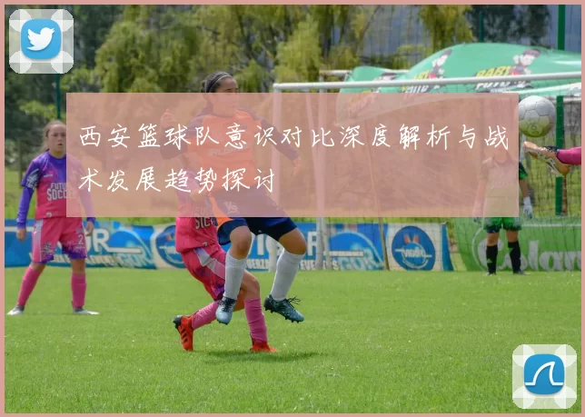 西安篮球队意识对比深度解析与战术发展趋势探讨