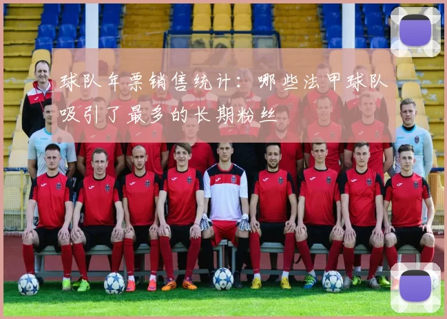 球队年票销售统计：哪些法甲球队吸引了最多的长期粉丝
