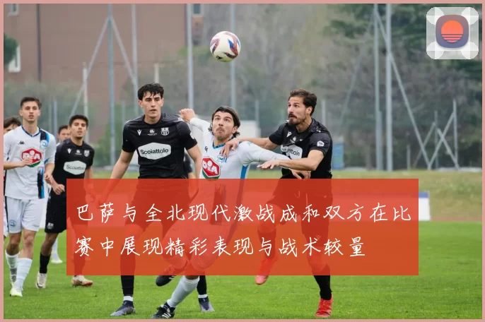 巴萨与全北现代激战成和双方在比赛中展现精彩表现与战术较量